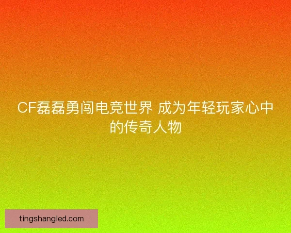 CF磊磊勇闯电竞世界 成为年轻玩家心中的传奇人物