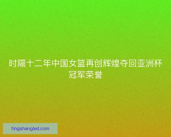 时隔十二年中国女篮再创辉煌夺回亚洲杯冠军荣誉