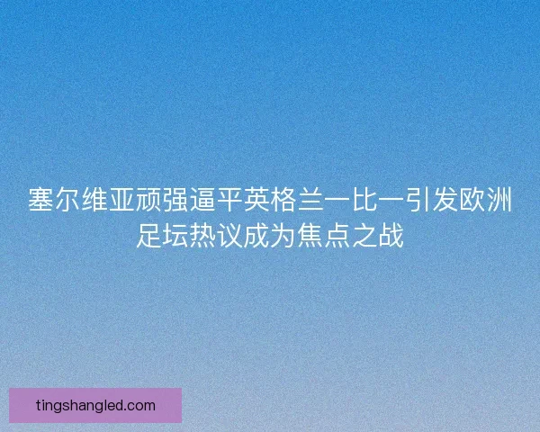 塞尔维亚顽强逼平英格兰一比一引发欧洲足坛热议成为焦点之战