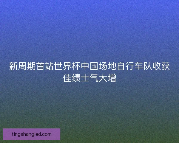 新周期首站世界杯中国场地自行车队收获佳绩士气大增