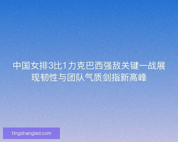中国女排3比1力克巴西强敌关键一战展现韧性与团队气质剑指新高峰