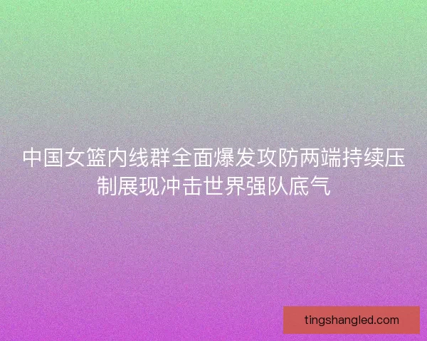 中国女篮内线群全面爆发攻防两端持续压制展现冲击世界强队底气