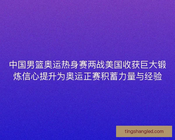 中国男篮奥运热身赛两战美国收获巨大锻炼信心提升为奥运正赛积蓄力量与经验